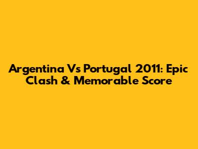 Argentina Vs Portugal 2011: Epic Clash & Memorable Score