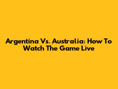 Argentina Vs. Australia: How To Watch The Game Live