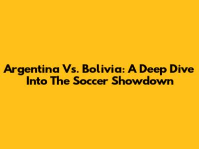Argentina Vs. Bolivia: A Deep Dive Into The Soccer Showdown