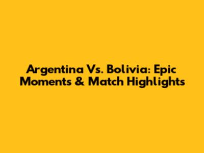Argentina Vs. Bolivia: Epic Moments & Match Highlights