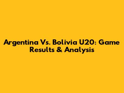 Argentina Vs. Bolivia U20: Game Results & Analysis