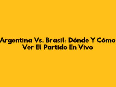 Argentina Vs. Brasil: Dónde Y Cómo Ver El Partido En Vivo