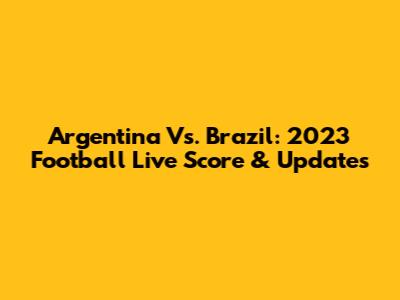Argentina Vs. Brazil: 2023 Football Live Score & Updates