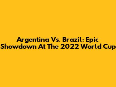 Argentina Vs. Brazil: Epic Showdown At The 2022 World Cup