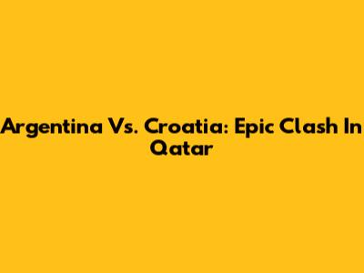 Argentina Vs. Croatia: Epic Clash In Qatar