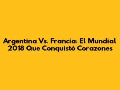 Argentina Vs. Francia: El Mundial 2018 Que Conquistó Corazones