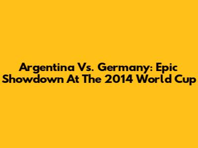 Argentina Vs. Germany: Epic Showdown At The 2014 World Cup