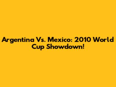 Argentina Vs. Mexico: 2010 World Cup Showdown!