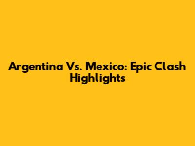 Argentina Vs. Mexico: Epic Clash Highlights