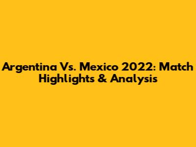 Argentina Vs. Mexico 2022: Match Highlights & Analysis