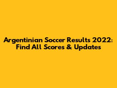 Argentinian Soccer Results 2022: Find All Scores & Updates