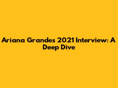 Ariana Grande's 2021 Interview: A Deep Dive