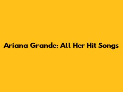 Ariana Grande: All Her Hit Songs