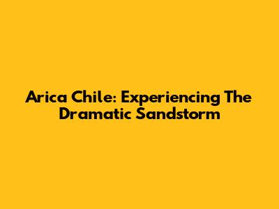 Arica Chile: Experiencing The Dramatic Sandstorm