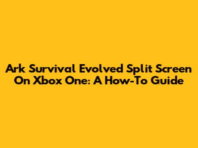Ark Survival Evolved Split Screen On Xbox One: A How-To Guide