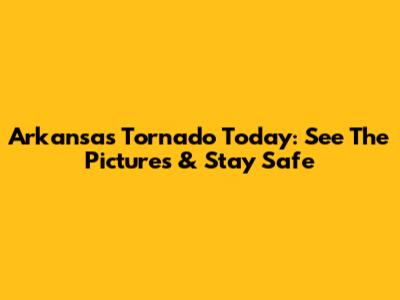 Arkansas Tornado Today: See The Pictures & Stay Safe