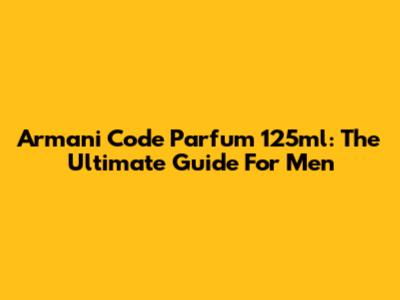 Armani Code Parfum 125ml: The Ultimate Guide For Men