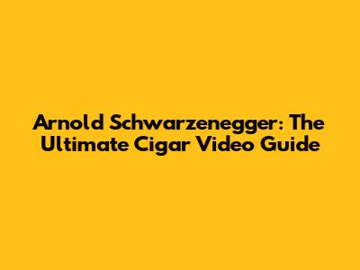 Arnold Schwarzenegger: The Ultimate Cigar Video Guide