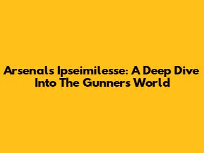 Arsenal's Ipseimilesse: A Deep Dive Into The Gunners' World