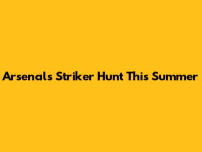 Arsenal's Striker Hunt This Summer