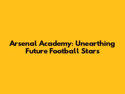 Arsenal Academy: Unearthing Future Football Stars