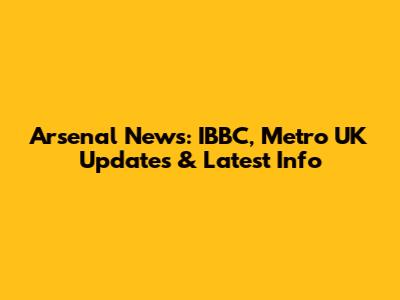 Arsenal News: IBBC, Metro UK Updates & Latest Info