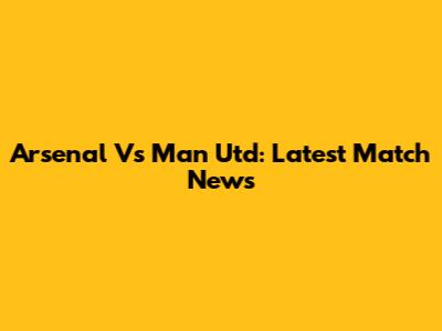 Arsenal Vs Man Utd: Latest Match News