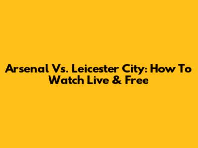 Arsenal Vs. Leicester City: How To Watch Live & Free