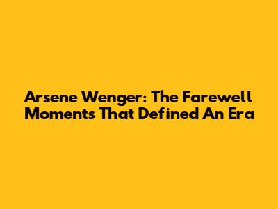 Arsene Wenger: The Farewell Moments That Defined An Era