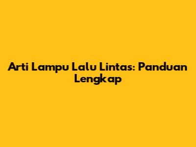 Arti Lampu Lalu Lintas: Panduan Lengkap
