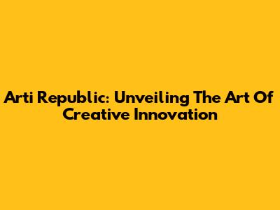Arti Republic: Unveiling The Art Of Creative Innovation