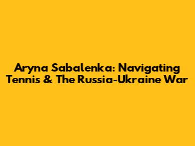 Aryna Sabalenka: Navigating Tennis & The Russia-Ukraine War