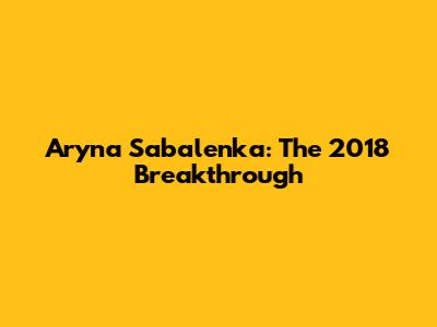 Aryna Sabalenka: The 2018 Breakthrough