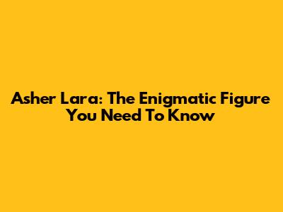 Asher Lara: The Enigmatic Figure You Need To Know