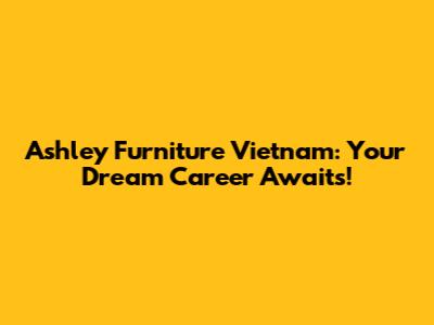 Ashley Furniture Vietnam: Your Dream Career Awaits!