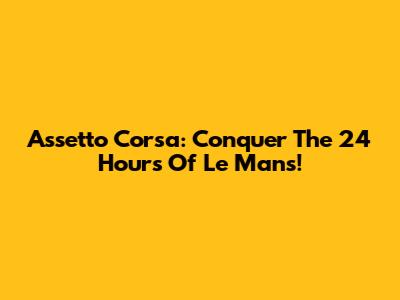 Assetto Corsa: Conquer The 24 Hours Of Le Mans!