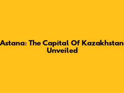 Astana: The Capital Of Kazakhstan Unveiled