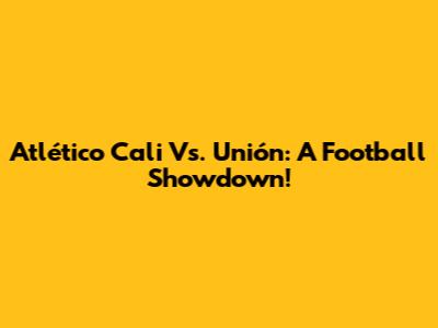 Atlético Cali Vs. Unión: A Football Showdown!