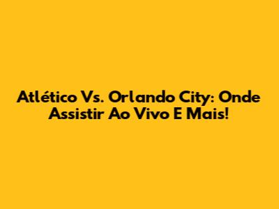 Atlético Vs. Orlando City: Onde Assistir Ao Vivo E Mais!