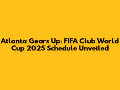 Atlanta Gears Up: FIFA Club World Cup 2025 Schedule Unveiled