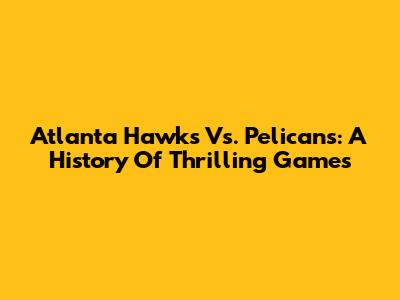 Atlanta Hawks Vs. Pelicans: A History Of Thrilling Games