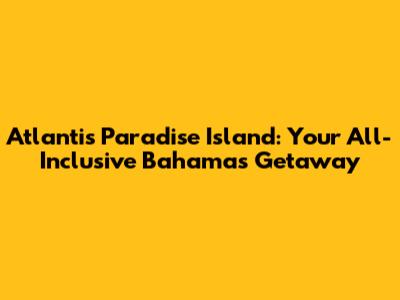 Atlantis Paradise Island: Your All-Inclusive Bahamas Getaway