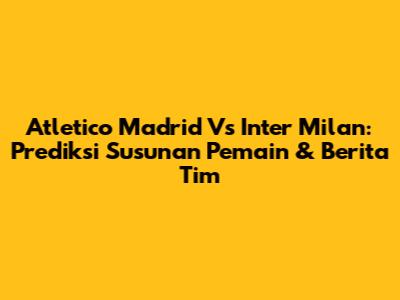Atletico Madrid Vs Inter Milan: Prediksi Susunan Pemain & Berita Tim