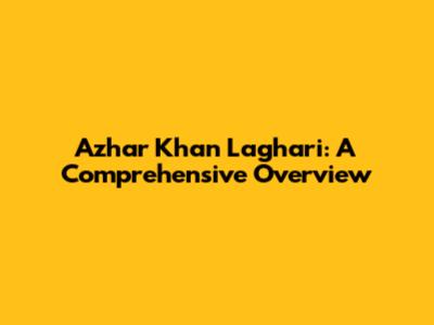 Azhar Khan Laghari: A Comprehensive Overview