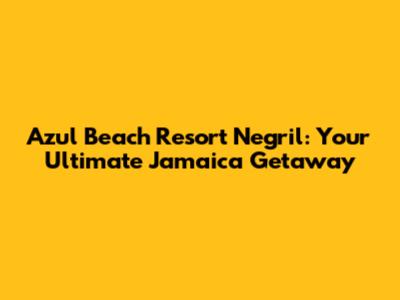 Azul Beach Resort Negril: Your Ultimate Jamaica Getaway