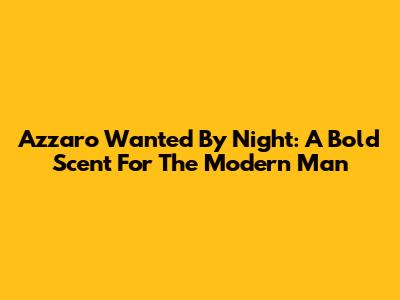 Azzaro Wanted By Night: A Bold Scent For The Modern Man