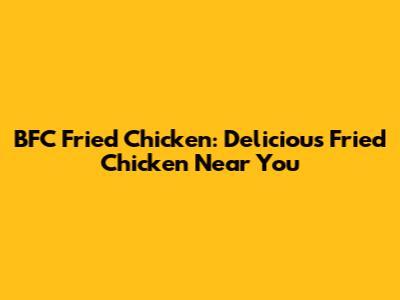 BFC Fried Chicken: Delicious Fried Chicken Near You
