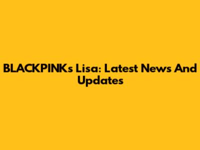 BLACKPINK's Lisa: Latest News And Updates
