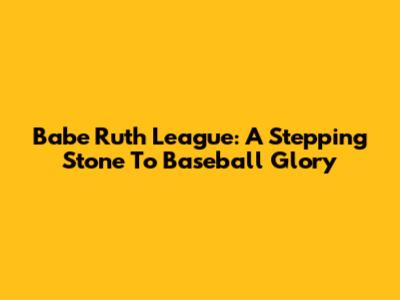 Babe Ruth League: A Stepping Stone To Baseball Glory