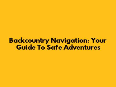 Backcountry Navigation: Your Guide To Safe Adventures